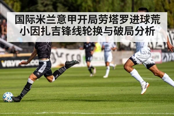 国际米兰意甲开局劳塔罗进球荒小因扎吉锋线轮换与破局分析（kaiyun）