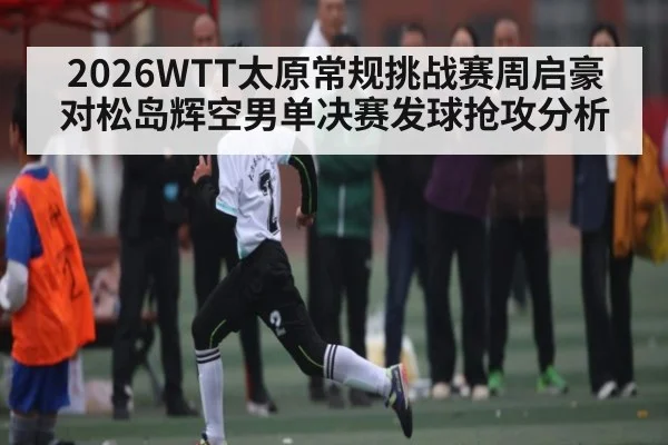 2026WTT太原常规挑战赛周启豪对松岛辉空男单决赛发球抢攻分析