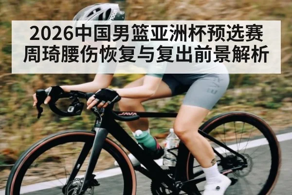 2026中国男篮亚洲杯预选赛周琦腰伤恢复与复出前景解析