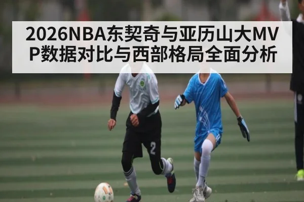 2026NBA东契奇与亚历山大MVP数据对比与西部格局全面分析